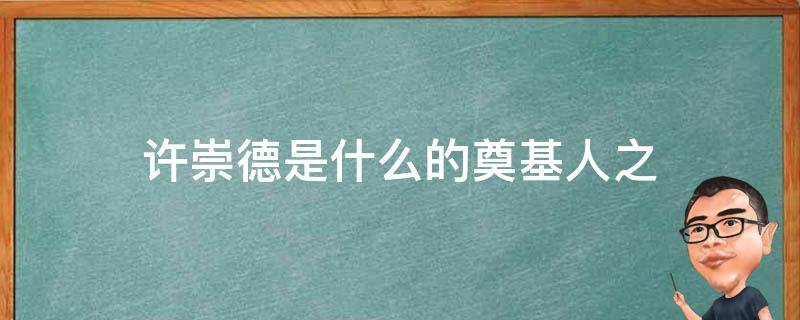 许崇德是什么的奠基人之 许崇德是什么奠基人之一