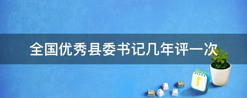 全国优秀县委书记几年评一次（优秀县委书记每年都评吗）