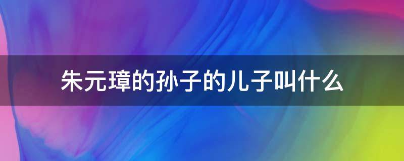 朱元璋的孙子的儿子叫什么 朱元璋有几个孙子都叫什么名字