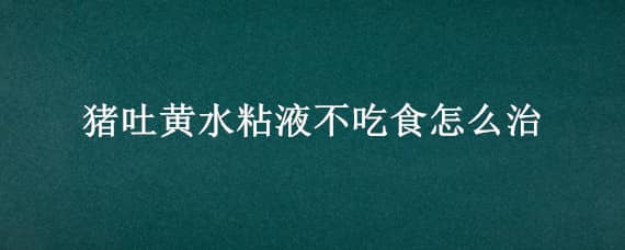 猪吐黄水粘液不吃食怎么治（猪吐黄水粘液不吃食怎么治疗）