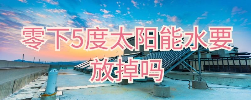 零下5度太阳能水要放掉吗 零下十五度太阳能水要放空吗