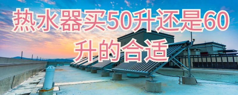 热水器买50升还是60升的合适（热水器买50升还是60升的合适呢）