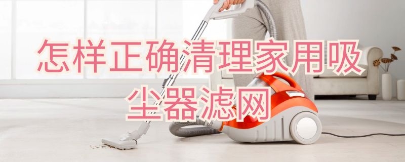 怎样正确清理家用吸尘器滤网（如何清洁吸尘器滤网）