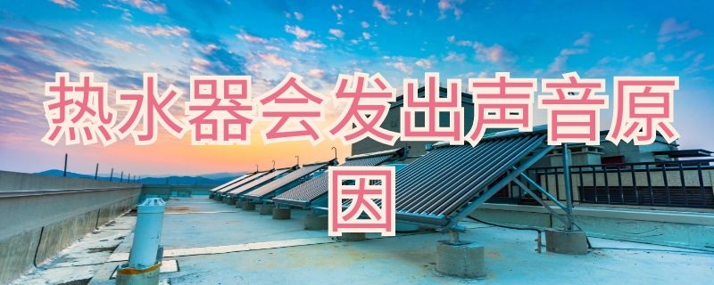 热水器会发出声音是怎么回事（热水器自己发出声音是什么原因）