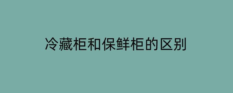 冷藏柜和保鲜柜的区别（冷藏柜和保鲜柜的区别在哪里）